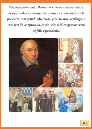 40
Pela meia noite sentiu Boaventura que seus males haviam
desaparecido e se incorporou de improviso em seu leito. Os
presentes, com grande admiração, proclamaram o milagre; a
cura tem foi comprovada depois pelos médicos peritos como
perfeita e persistente.
 