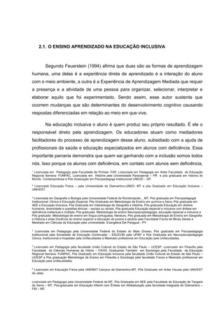 ¹ Licenciada em Pedagogia pela Faculdade de Pinhais- FAP, Licenciada em Pedagogia em Artes Faculdade de Educação
Regional Serrana- FUNPAC, Licenciada em História pela Universidade Paranaense – PR e pós graduada em historia do
Mundo Contemporânea e Pós Graduação em Psicopedagoga Institucional UNICID – SP.
² Licenciado Educação Física – pela Universidade de Diamantino-UNED- MT e pós Graduado em Educação Inclusiva –
UNIVEST.
³ Licenciada em Geografia e Biologia pela Universidade Federal de Rondonópolis _ MT, Pós graduada em Psicopedagogia
Institucional, Clinica e Educação Especial, Pós Graduada em Metodologia de Ensino em química e física, Pós graduada em
AEE e Educação Inclusiva, Pós Graduada em metodologia de Geografia e História, Pós graduada Educação em direitos
humanos, diversidade e questões étnicas – sociais ou raciais, Pós graduada Educação especial e inclusiva com ênfase em
deficiência intelectual e múltipla, Pós graduada Metodologia de ensino Neuropsicopedagogia, educação especial e inclusiva e
Pós graduada Metodologia de ensino em língua portuguesa, literatura, Pós graduada em Metodologia de Ensino em Geografia
e Historia e artes Docência do ensino superior e educação de jovens e adultos pela Faculdade Futura de Minas Gerais e
Mestrado em Ciências da Educação pela universidade Evangélica Del Paraguai - PY .
4
Licenciada em Pedagogia pela Universidade Federal do Estado do Mato Grosso, Pós graduada em Psicopedagogia
Institucional pela Sociedade de Educação Continuada – EDUCON pela UFMT e Pós Graduada em Neuropsicopedagogia
Clinica, Institucional e hospitalar pela Unifaculdades e Mestrado profissional em Educação pela Unifaculdades.
5
Licenciado em Pedagogia pela faculdade União Cultural do Estado de São Paulo – UCESP, Licenciado em Filosofia pela
Faculdade de Ciências Humanas de Vitória – FAVIX, Graduando Também em Sociologia pela Faculdade de Educação
Regional Serrana- FUNPAC, Pós Graduado em Educação Inclusiva pela faculdade União Cultural do Estado de São Paulo –
UCESP e Pós graduação Metodologia de Ensino em Filosofia e Sociologia pela faculdade Futura e Mestrado profissional em
Educação pela Unifaculdades.
6
Licenciado em Educação Física pela UNEMAT Campus de Diamantino-MT, Pós Graduado em Artes Visuais pela UNIVEST
de Jales.
Licenciada em Pedagogia pela Universidade Federal de MT, Pós Graduada em AEE pela Faculdade de Educação de Tangará
da Serra – MT, Pós-graduada em Educação Infantil com Ênfase em Alfabetização pela faculdade Integrada de Diamantino –
FID – MT.
2.1. O ENSINO APRENDIZADO NA EDUCAÇÃO INCLUSIVA
Segundo Feuerstein (1994) afirma que duas são as formas de aprendizagem
humana, uma delas é a experiência direta de aprendizado é a interação do aluno
com o meio ambiente, a outra é a Experiência de Aprendizagem Mediada que requer
a presença e a atividade de uma pessoa para organizar, selecionar, interpretar e
elaborar aquilo que foi experimentado. Sendo assim, esse autor sustenta que
ocorrem mudanças que são determinantes do desenvolvimento cognitivo causando
respostas diferenciadas em relação ao meio em que vive.
Na educação inclusiva o aluno é quem produz seu próprio resultado. É ele o
responsável direto pela aprendizagem. Os educadores atuam como mediadores
facilitadores do processo de aprendizagem desse aluno, subsidiado com a ajuda de
profissionais da saúde e educação especializados em alunos com deficiência. Essa
importante parceria demonstra que quem sai ganhando com a inclusão somos todos
nós. Isso porque os alunos com deficiência, em contato com alunos sem deficiência,
 