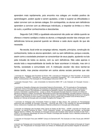 ¹ Licenciada em Pedagogia pela Faculdade de Pinhais- FAP, Licenciada em Pedagogia em Artes Faculdade de Educação
Regional Serrana- FUNPAC, Licenciada em História pela Universidade Paranaense – PR e pós graduada em historia do
Mundo Contemporânea e Pós Graduação em Psicopedagoga Institucional UNICID – SP.
² Licenciado Educação Física – pela Universidade de Diamantino-UNED- MT e pós Graduado em Educação Inclusiva –
UNIVEST.
³ Licenciada em Geografia e Biologia pela Universidade Federal de Rondonópolis _ MT, Pós graduada em Psicopedagogia
Institucional, Clinica e Educação Especial, Pós Graduada em Metodologia de Ensino em química e física, Pós graduada em
AEE e Educação Inclusiva, Pós Graduada em metodologia de Geografia e História, Pós graduada Educação em direitos
humanos, diversidade e questões étnicas – sociais ou raciais, Pós graduada Educação especial e inclusiva com ênfase em
deficiência intelectual e múltipla, Pós graduada Metodologia de ensino Neuropsicopedagogia, educação especial e inclusiva e
Pós graduada Metodologia de ensino em língua portuguesa, literatura, Pós graduada em Metodologia de Ensino em Geografia
e Historia e artes Docência do ensino superior e educação de jovens e adultos pela Faculdade Futura de Minas Gerais e
Mestrado em Ciências da Educação pela universidade Evangélica Del Paraguai - PY .
4
Licenciada em Pedagogia pela Universidade Federal do Estado do Mato Grosso, Pós graduada em Psicopedagogia
Institucional pela Sociedade de Educação Continuada – EDUCON pela UFMT e Pós Graduada em Neuropsicopedagogia
Clinica, Institucional e hospitalar pela Unifaculdades e Mestrado profissional em Educação pela Unifaculdades.
5
Licenciado em Pedagogia pela faculdade União Cultural do Estado de São Paulo – UCESP, Licenciado em Filosofia pela
Faculdade de Ciências Humanas de Vitória – FAVIX, Graduando Também em Sociologia pela Faculdade de Educação
Regional Serrana- FUNPAC, Pós Graduado em Educação Inclusiva pela faculdade União Cultural do Estado de São Paulo –
UCESP e Pós graduação Metodologia de Ensino em Filosofia e Sociologia pela faculdade Futura e Mestrado profissional em
Educação pela Unifaculdades.
6
Licenciado em Educação Física pela UNEMAT Campus de Diamantino-MT, Pós Graduado em Artes Visuais pela UNIVEST
de Jales.
Licenciada em Pedagogia pela Universidade Federal de MT, Pós Graduada em AEE pela Faculdade de Educação de Tangará
da Serra – MT, Pós-graduada em Educação Infantil com Ênfase em Alfabetização pela faculdade Integrada de Diamantino –
FID – MT.
aprendem mais rapidamente, pois encontra nos colegas um modelo positivo de
aprendizagem, podem ajudar e serem ajudados, a lidar e superar as dificuldades e
saber conviver com os demais colegas. Em contrapartida, os alunos sem deficiência
aprendem a conviver com as diferenças individuais, a respeitar os limites e o ritmo
do outro, a partilhar conhecimentos e descobertas.
Segundo Coll (1995) a igualdade educacional não pode ser obtida quando se
oferece o mesmo cardápio a todos os alunos; a integração escolar das crianças com
deficiências torna-se possível quando se oferece a cada aluno aquilo de que ele
necessita.
Na escola, local onde se congrega valores, respeito, princípios, construção do
conhecimento, todos os alunos aprendem, com ou sem deficiência, porque a escola,
assim como a sociedade precisam se conscientizar de seus papéis, ajudando na luta
pela inclusão de todos os alunos, com ou sem deficiência. Não cabe apenas à
escola toda a responsabilidade da tarefa de fazer acontecer à inclusão, mas sim à
família, sociedade e comunidade civil. A instituição escolar não deve isentar-se
dessa tarefa, mas precisa encontrar em outros atores sociais parcerias que são
 
