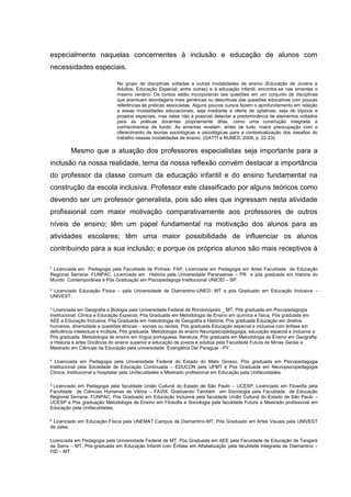 ¹ Licenciada em Pedagogia pela Faculdade de Pinhais- FAP, Licenciada em Pedagogia em Artes Faculdade de Educação
Regional Serrana- FUNPAC, Licenciada em História pela Universidade Paranaense – PR e pós graduada em historia do
Mundo Contemporânea e Pós Graduação em Psicopedagoga Institucional UNICID – SP.
² Licenciado Educação Física – pela Universidade de Diamantino-UNED- MT e pós Graduado em Educação Inclusiva –
UNIVEST.
³ Licenciada em Geografia e Biologia pela Universidade Federal de Rondonópolis _ MT, Pós graduada em Psicopedagogia
Institucional, Clinica e Educação Especial, Pós Graduada em Metodologia de Ensino em química e física, Pós graduada em
AEE e Educação Inclusiva, Pós Graduada em metodologia de Geografia e História, Pós graduada Educação em direitos
humanos, diversidade e questões étnicas – sociais ou raciais, Pós graduada Educação especial e inclusiva com ênfase em
deficiência intelectual e múltipla, Pós graduada Metodologia de ensino Neuropsicopedagogia, educação especial e inclusiva e
Pós graduada Metodologia de ensino em língua portuguesa, literatura, Pós graduada em Metodologia de Ensino em Geografia
e Historia e artes Docência do ensino superior e educação de jovens e adultos pela Faculdade Futura de Minas Gerais e
Mestrado em Ciências da Educação pela universidade Evangélica Del Paraguai - PY .
4
Licenciada em Pedagogia pela Universidade Federal do Estado do Mato Grosso, Pós graduada em Psicopedagogia
Institucional pela Sociedade de Educação Continuada – EDUCON pela UFMT e Pós Graduada em Neuropsicopedagogia
Clinica, Institucional e hospitalar pela Unifaculdades e Mestrado profissional em Educação pela Unifaculdades.
5
Licenciado em Pedagogia pela faculdade União Cultural do Estado de São Paulo – UCESP, Licenciado em Filosofia pela
Faculdade de Ciências Humanas de Vitória – FAVIX, Graduando Também em Sociologia pela Faculdade de Educação
Regional Serrana- FUNPAC, Pós Graduado em Educação Inclusiva pela faculdade União Cultural do Estado de São Paulo –
UCESP e Pós graduação Metodologia de Ensino em Filosofia e Sociologia pela faculdade Futura e Mestrado profissional em
Educação pela Unifaculdades.
6
Licenciado em Educação Física pela UNEMAT Campus de Diamantino-MT, Pós Graduado em Artes Visuais pela UNIVEST
de Jales.
Licenciada em Pedagogia pela Universidade Federal de MT, Pós Graduada em AEE pela Faculdade de Educação de Tangará
da Serra – MT, Pós-graduada em Educação Infantil com Ênfase em Alfabetização pela faculdade Integrada de Diamantino –
FID – MT.
especialmente naquelas concernentes à inclusão e educação de alunos com
necessidades especiais.
No grupo de disciplinas voltadas a outras modalidades de ensino (Educação de Jovens e
Adultos, Educação Especial, entre outras) e à educação infantil, encontra-se nas ementas o
mesmo cenário. Os cursos estão incorporando tais questões em um conjunto de disciplinas
que acentuam abordagens mais genéricas ou descritivas das questões educativas com poucas
referências às práticas associadas. Alguns poucos cursos fazem o aprofundamento em relação
a essas modalidades educacionais, seja mediante a oferta de optativas, seja de tópicos e
projetos especiais, mas neles não é possível detectar a predominância de elementos voltados
para as práticas docentes propriamente ditas, como uma construção integrada a
conhecimentos de fundo. As ementas revelam, antes de tudo, maior preocupação com o
oferecimento de teorias sociológicas e psicológicas para a contextualização dos desafios do
trabalho nessas modalidades de ensino. (GATTI e NUNES, 2009, p. 22-23).
Mesmo que a atuação dos professores especialistas seja importante para a
inclusão na nossa realidade, tema da nossa reflexão convém destacar a importância
do professor da classe comum da educação infantil e do ensino fundamental na
construção da escola inclusiva. Professor este classificado por alguns teóricos como
devendo ser um professor generalista, pois são eles que ingressam nesta atividade
profissional com maior motivação comparativamente aos professores de outros
níveis de ensino; têm um papel fundamental na motivação dos alunos para as
atividades escolares; têm uma maior possibilidade de influenciar os alunos
contribuindo para a sua inclusão; e porque os próprios alunos são mais receptivos à
 