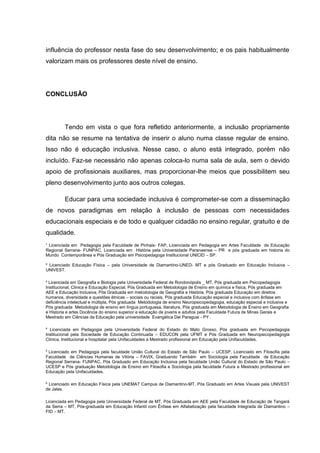 ¹ Licenciada em Pedagogia pela Faculdade de Pinhais- FAP, Licenciada em Pedagogia em Artes Faculdade de Educação
Regional Serrana- FUNPAC, Licenciada em História pela Universidade Paranaense – PR e pós graduada em historia do
Mundo Contemporânea e Pós Graduação em Psicopedagoga Institucional UNICID – SP.
² Licenciado Educação Física – pela Universidade de Diamantino-UNED- MT e pós Graduado em Educação Inclusiva –
UNIVEST.
³ Licenciada em Geografia e Biologia pela Universidade Federal de Rondonópolis _ MT, Pós graduada em Psicopedagogia
Institucional, Clinica e Educação Especial, Pós Graduada em Metodologia de Ensino em química e física, Pós graduada em
AEE e Educação Inclusiva, Pós Graduada em metodologia de Geografia e História, Pós graduada Educação em direitos
humanos, diversidade e questões étnicas – sociais ou raciais, Pós graduada Educação especial e inclusiva com ênfase em
deficiência intelectual e múltipla, Pós graduada Metodologia de ensino Neuropsicopedagogia, educação especial e inclusiva e
Pós graduada Metodologia de ensino em língua portuguesa, literatura, Pós graduada em Metodologia de Ensino em Geografia
e Historia e artes Docência do ensino superior e educação de jovens e adultos pela Faculdade Futura de Minas Gerais e
Mestrado em Ciências da Educação pela universidade Evangélica Del Paraguai - PY .
4
Licenciada em Pedagogia pela Universidade Federal do Estado do Mato Grosso, Pós graduada em Psicopedagogia
Institucional pela Sociedade de Educação Continuada – EDUCON pela UFMT e Pós Graduada em Neuropsicopedagogia
Clinica, Institucional e hospitalar pela Unifaculdades e Mestrado profissional em Educação pela Unifaculdades.
5
Licenciado em Pedagogia pela faculdade União Cultural do Estado de São Paulo – UCESP, Licenciado em Filosofia pela
Faculdade de Ciências Humanas de Vitória – FAVIX, Graduando Também em Sociologia pela Faculdade de Educação
Regional Serrana- FUNPAC, Pós Graduado em Educação Inclusiva pela faculdade União Cultural do Estado de São Paulo –
UCESP e Pós graduação Metodologia de Ensino em Filosofia e Sociologia pela faculdade Futura e Mestrado profissional em
Educação pela Unifaculdades.
6
Licenciado em Educação Física pela UNEMAT Campus de Diamantino-MT, Pós Graduado em Artes Visuais pela UNIVEST
de Jales.
Licenciada em Pedagogia pela Universidade Federal de MT, Pós Graduada em AEE pela Faculdade de Educação de Tangará
da Serra – MT, Pós-graduada em Educação Infantil com Ênfase em Alfabetização pela faculdade Integrada de Diamantino –
FID – MT.
influência do professor nesta fase do seu desenvolvimento; e os pais habitualmente
valorizam mais os professores deste nível de ensino.
CONCLUSÃO
Tendo em vista o que fora refletido anteriormente, a inclusão propriamente
dita não se resume na tentativa de inserir o aluno numa classe regular de ensino.
Isso não é educação inclusiva. Nesse caso, o aluno está integrado, porém não
incluído. Faz-se necessário não apenas coloca-lo numa sala de aula, sem o devido
apoio de profissionais auxiliares, mas proporcionar-lhe meios que possibilitem seu
pleno desenvolvimento junto aos outros colegas.
Educar para uma sociedade inclusiva é comprometer-se com a disseminação
de novos paradigmas em relação à inclusão de pessoas com necessidades
educacionais especiais e de todo e qualquer cidadão no ensino regular, gratuito e de
qualidade.
 