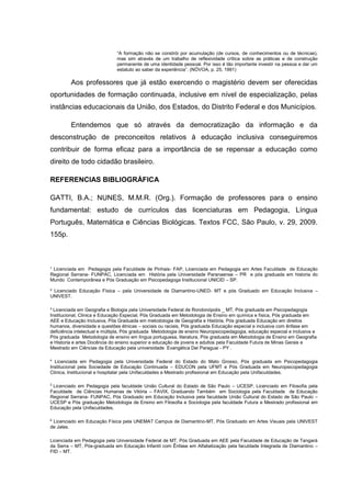 ¹ Licenciada em Pedagogia pela Faculdade de Pinhais- FAP, Licenciada em Pedagogia em Artes Faculdade de Educação
Regional Serrana- FUNPAC, Licenciada em História pela Universidade Paranaense – PR e pós graduada em historia do
Mundo Contemporânea e Pós Graduação em Psicopedagoga Institucional UNICID – SP.
² Licenciado Educação Física – pela Universidade de Diamantino-UNED- MT e pós Graduado em Educação Inclusiva –
UNIVEST.
³ Licenciada em Geografia e Biologia pela Universidade Federal de Rondonópolis _ MT, Pós graduada em Psicopedagogia
Institucional, Clinica e Educação Especial, Pós Graduada em Metodologia de Ensino em química e física, Pós graduada em
AEE e Educação Inclusiva, Pós Graduada em metodologia de Geografia e História, Pós graduada Educação em direitos
humanos, diversidade e questões étnicas – sociais ou raciais, Pós graduada Educação especial e inclusiva com ênfase em
deficiência intelectual e múltipla, Pós graduada Metodologia de ensino Neuropsicopedagogia, educação especial e inclusiva e
Pós graduada Metodologia de ensino em língua portuguesa, literatura, Pós graduada em Metodologia de Ensino em Geografia
e Historia e artes Docência do ensino superior e educação de jovens e adultos pela Faculdade Futura de Minas Gerais e
Mestrado em Ciências da Educação pela universidade Evangélica Del Paraguai - PY .
4
Licenciada em Pedagogia pela Universidade Federal do Estado do Mato Grosso, Pós graduada em Psicopedagogia
Institucional pela Sociedade de Educação Continuada – EDUCON pela UFMT e Pós Graduada em Neuropsicopedagogia
Clinica, Institucional e hospitalar pela Unifaculdades e Mestrado profissional em Educação pela Unifaculdades.
5
Licenciado em Pedagogia pela faculdade União Cultural do Estado de São Paulo – UCESP, Licenciado em Filosofia pela
Faculdade de Ciências Humanas de Vitória – FAVIX, Graduando Também em Sociologia pela Faculdade de Educação
Regional Serrana- FUNPAC, Pós Graduado em Educação Inclusiva pela faculdade União Cultural do Estado de São Paulo –
UCESP e Pós graduação Metodologia de Ensino em Filosofia e Sociologia pela faculdade Futura e Mestrado profissional em
Educação pela Unifaculdades.
6
Licenciado em Educação Física pela UNEMAT Campus de Diamantino-MT, Pós Graduado em Artes Visuais pela UNIVEST
de Jales.
Licenciada em Pedagogia pela Universidade Federal de MT, Pós Graduada em AEE pela Faculdade de Educação de Tangará
da Serra – MT, Pós-graduada em Educação Infantil com Ênfase em Alfabetização pela faculdade Integrada de Diamantino –
FID – MT.
“A formação não se constrói por acumulação (de cursos, de conhecimentos ou de técnicas),
mas sim através de um trabalho de reflexividade crítica sobre as práticas e de construção
permanente de uma identidade pessoal. Por isso é tão importante investir na pessoa e dar um
estatuto ao saber da experiência”. (NÓVOA, p. 25, 1991)
Aos professores que já estão exercendo o magistério devem ser oferecidas
oportunidades de formação continuada, inclusive em nível de especialização, pelas
instâncias educacionais da União, dos Estados, do Distrito Federal e dos Municípios.
Entendemos que só através da democratização da informação e da
desconstrução de preconceitos relativos à educação inclusiva conseguiremos
contribuir de forma eficaz para a importância de se repensar a educação como
direito de todo cidadão brasileiro.
REFERENCIAS BIBLIOGRÁFICA
GATTI, B.A.; NUNES, M.M.R. (Org.). Formação de professores para o ensino
fundamental: estudo de currículos das licenciaturas em Pedagogia, Língua
Português, Matemática e Ciências Biológicas. Textos FCC, São Paulo, v. 29, 2009.
155p.
 