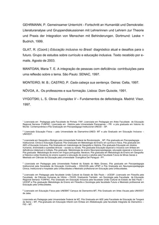 ¹ Licenciada em Pedagogia pela Faculdade de Pinhais- FAP, Licenciada em Pedagogia em Artes Faculdade de Educação
Regional Serrana- FUNPAC, Licenciada em História pela Universidade Paranaense – PR e pós graduada em historia do
Mundo Contemporânea e Pós Graduação em Psicopedagoga Institucional UNICID – SP.
² Licenciado Educação Física – pela Universidade de Diamantino-UNED- MT e pós Graduado em Educação Inclusiva –
UNIVEST.
³ Licenciada em Geografia e Biologia pela Universidade Federal de Rondonópolis _ MT, Pós graduada em Psicopedagogia
Institucional, Clinica e Educação Especial, Pós Graduada em Metodologia de Ensino em química e física, Pós graduada em
AEE e Educação Inclusiva, Pós Graduada em metodologia de Geografia e História, Pós graduada Educação em direitos
humanos, diversidade e questões étnicas – sociais ou raciais, Pós graduada Educação especial e inclusiva com ênfase em
deficiência intelectual e múltipla, Pós graduada Metodologia de ensino Neuropsicopedagogia, educação especial e inclusiva e
Pós graduada Metodologia de ensino em língua portuguesa, literatura, Pós graduada em Metodologia de Ensino em Geografia
e Historia e artes Docência do ensino superior e educação de jovens e adultos pela Faculdade Futura de Minas Gerais e
Mestrado em Ciências da Educação pela universidade Evangélica Del Paraguai - PY .
4
Licenciada em Pedagogia pela Universidade Federal do Estado do Mato Grosso, Pós graduada em Psicopedagogia
Institucional pela Sociedade de Educação Continuada – EDUCON pela UFMT e Pós Graduada em Neuropsicopedagogia
Clinica, Institucional e hospitalar pela Unifaculdades e Mestrado profissional em Educação pela Unifaculdades.
5
Licenciado em Pedagogia pela faculdade União Cultural do Estado de São Paulo – UCESP, Licenciado em Filosofia pela
Faculdade de Ciências Humanas de Vitória – FAVIX, Graduando Também em Sociologia pela Faculdade de Educação
Regional Serrana- FUNPAC, Pós Graduado em Educação Inclusiva pela faculdade União Cultural do Estado de São Paulo –
UCESP e Pós graduação Metodologia de Ensino em Filosofia e Sociologia pela faculdade Futura e Mestrado profissional em
Educação pela Unifaculdades.
6
Licenciado em Educação Física pela UNEMAT Campus de Diamantino-MT, Pós Graduado em Artes Visuais pela UNIVEST
de Jales.
Licenciada em Pedagogia pela Universidade Federal de MT, Pós Graduada em AEE pela Faculdade de Educação de Tangará
da Serra – MT, Pós-graduada em Educação Infantil com Ênfase em Alfabetização pela faculdade Integrada de Diamantino –
FID – MT.
GEHRMANN, P. Gemeinsamer Unterricht - Fortschritt an Humanität und Demokratie:
Literaturanalyse und Gruppendiskussionen mit Lehrerinnen und Lehrern zur Theorie
und Praxis der Integration von Menschen mit Behinderungen. Dortmund: Leske +
Budrich, 1999.
GLAT, R. (Coord.) Educação inclusiva no Brasil: diagnóstico atual e desafios para o
futuro. Grupo de estudos sobre currículo e educação inclusiva. Texto recebido por e-
mails. Agosto de 2003.
MANTOAN, Maria T. E. A integração de pessoas com deficiência: contribuições para
uma reflexão sobre o tema. São Paulo: SENAC, 1997.
MONTEIRO, M. B.; CASTRO, P. Cada cabeça sua sentença. Oeiras: Celta, 1997.
NÓVOA, A.. Os professores e sua formação. Lisboa: Dom Quixote, 1991.
VYGOTSKI, L. S. Obras Escogidas V – Fundamentos de defectología. Madrid: Visor,
1997.
 