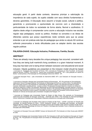 ¹ Licenciada em Pedagogia pela Faculdade de Pinhais- FAP, Licenciada em Pedagogia em Artes Faculdade de Educação
Regional Serrana- FUNPAC, Licenciada em História pela Universidade Paranaense – PR e pós graduada em historia do
Mundo Contemporânea e Pós Graduação em Psicopedagoga Institucional UNICID – SP.
² Licenciado Educação Física – pela Universidade de Diamantino-UNED- MT e pós Graduado em Educação Inclusiva –
UNIVEST.
³ Licenciada em Geografia e Biologia pela Universidade Federal de Rondonópolis _ MT, Pós graduada em Psicopedagogia
Institucional, Clinica e Educação Especial, Pós Graduada em Metodologia de Ensino em química e física, Pós graduada em
AEE e Educação Inclusiva, Pós Graduada em metodologia de Geografia e História, Pós graduada Educação em direitos
humanos, diversidade e questões étnicas – sociais ou raciais, Pós graduada Educação especial e inclusiva com ênfase em
deficiência intelectual e múltipla, Pós graduada Metodologia de ensino Neuropsicopedagogia, educação especial e inclusiva e
Pós graduada Metodologia de ensino em língua portuguesa, literatura, Pós graduada em Metodologia de Ensino em Geografia
e Historia e artes Docência do ensino superior e educação de jovens e adultos pela Faculdade Futura de Minas Gerais e
Mestrado em Ciências da Educação pela universidade Evangélica Del Paraguai - PY .
4
Licenciada em Pedagogia pela Universidade Federal do Estado do Mato Grosso, Pós graduada em Psicopedagogia
Institucional pela Sociedade de Educação Continuada – EDUCON pela UFMT e Pós Graduada em Neuropsicopedagogia
Clinica, Institucional e hospitalar pela Unifaculdades e Mestrado profissional em Educação pela Unifaculdades.
5
Licenciado em Pedagogia pela faculdade União Cultural do Estado de São Paulo – UCESP, Licenciado em Filosofia pela
Faculdade de Ciências Humanas de Vitória – FAVIX, Graduando Também em Sociologia pela Faculdade de Educação
Regional Serrana- FUNPAC, Pós Graduado em Educação Inclusiva pela faculdade União Cultural do Estado de São Paulo –
UCESP e Pós graduação Metodologia de Ensino em Filosofia e Sociologia pela faculdade Futura e Mestrado profissional em
Educação pela Unifaculdades.
6
Licenciado em Educação Física pela UNEMAT Campus de Diamantino-MT, Pós Graduado em Artes Visuais pela UNIVEST
de Jales.
Licenciada em Pedagogia pela Universidade Federal de MT, Pós Graduada em AEE pela Faculdade de Educação de Tangará
da Serra – MT, Pós-graduada em Educação Infantil com Ênfase em Alfabetização pela faculdade Integrada de Diamantino –
FID – MT.
educação geral. A partir deste contexto, devemos priorizar a valorização da
importância de cada sujeito, do sujeito cidadão com seus direitos fundamentais e
deveres garantidos. A Educação deve assumir a função social, cultural e política,
garantindo e promovendo a oportunidade de convívio com a diversidade e
particularidade de todos na sociedade de forma aberta, flexível e acolhedora. O
objetivo deste artigo é compreender como ocorre a educação inclusiva nas escolas
regular seja pedagógico, social ou politico. Analisar os conceitos e as ideias de
diferentes autores que possui experiências neste contexto para que se possa
entender e por em praticas este tipo de pedagogia que ainda no século XX continua
sofrendo preconceitos e tendo dificuldades para se adaptar dentro das escolas
regular publicas
PALAVRA-CHAVE: Educação Inclusiva, Professores, Família, Escola.
ABSTRACT
There are already many decades the unique pedagogy has occurred, consistent with
how they are being built mankind's living conditions in a given historical moment. A
long way has been and is being driven between exclusion and educational and social
inclusion. Clearly guidelines are presented on the inclusion model should be based
 