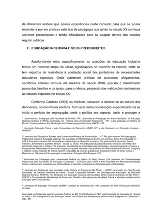 ¹ Licenciada em Pedagogia pela Faculdade de Pinhais- FAP, Licenciada em Pedagogia em Artes Faculdade de Educação
Regional Serrana- FUNPAC, Licenciada em História pela Universidade Paranaense – PR e pós graduada em historia do
Mundo Contemporânea e Pós Graduação em Psicopedagoga Institucional UNICID – SP.
² Licenciado Educação Física – pela Universidade de Diamantino-UNED- MT e pós Graduado em Educação Inclusiva –
UNIVEST.
³ Licenciada em Geografia e Biologia pela Universidade Federal de Rondonópolis _ MT, Pós graduada em Psicopedagogia
Institucional, Clinica e Educação Especial, Pós Graduada em Metodologia de Ensino em química e física, Pós graduada em
AEE e Educação Inclusiva, Pós Graduada em metodologia de Geografia e História, Pós graduada Educação em direitos
humanos, diversidade e questões étnicas – sociais ou raciais, Pós graduada Educação especial e inclusiva com ênfase em
deficiência intelectual e múltipla, Pós graduada Metodologia de ensino Neuropsicopedagogia, educação especial e inclusiva e
Pós graduada Metodologia de ensino em língua portuguesa, literatura, Pós graduada em Metodologia de Ensino em Geografia
e Historia e artes Docência do ensino superior e educação de jovens e adultos pela Faculdade Futura de Minas Gerais e
Mestrado em Ciências da Educação pela universidade Evangélica Del Paraguai - PY .
4
Licenciada em Pedagogia pela Universidade Federal do Estado do Mato Grosso, Pós graduada em Psicopedagogia
Institucional pela Sociedade de Educação Continuada – EDUCON pela UFMT e Pós Graduada em Neuropsicopedagogia
Clinica, Institucional e hospitalar pela Unifaculdades e Mestrado profissional em Educação pela Unifaculdades.
5
Licenciado em Pedagogia pela faculdade União Cultural do Estado de São Paulo – UCESP, Licenciado em Filosofia pela
Faculdade de Ciências Humanas de Vitória – FAVIX, Graduando Também em Sociologia pela Faculdade de Educação
Regional Serrana- FUNPAC, Pós Graduado em Educação Inclusiva pela faculdade União Cultural do Estado de São Paulo –
UCESP e Pós graduação Metodologia de Ensino em Filosofia e Sociologia pela faculdade Futura e Mestrado profissional em
Educação pela Unifaculdades.
6
Licenciado em Educação Física pela UNEMAT Campus de Diamantino-MT, Pós Graduado em Artes Visuais pela UNIVEST
de Jales.
Licenciada em Pedagogia pela Universidade Federal de MT, Pós Graduada em AEE pela Faculdade de Educação de Tangará
da Serra – MT, Pós-graduada em Educação Infantil com Ênfase em Alfabetização pela faculdade Integrada de Diamantino –
FID – MT.
de diferentes autores que possui experiências neste contexto para que se possa
entender e por em praticas este tipo de pedagogia que ainda no século XX continua
sofrendo preconceitos e tendo dificuldades para se adaptar dentro das escolas
regular publicas
2. EDUCAÇÃO INCLUSIVA E SEUS PRECONCEITOS
Aprofundando mais especificamente as questões da educação inclusiva
temos um histórico amplo de várias significações no decorrer da história, onde se
tem registros de resistência à aceitação social dos portadores de necessidades
educativas especiais. Onde ocorreram práticas de abandono, afogamentos,
sacrifícios atitudes comuns até meados do século XVIII, quando o atendimento
passa das famílias e da igreja, para a ciência, passando das instituições residenciais
às classes especiais no século XX.
Conforme Cardoso (2003) os médicos passaram a dedicar-se ao estudo dos
deficientes, nomenclatura adotada. Com esta institucionalização especializada dá se
início o período de segregação, onde a política era separar, isolar e proteger a
 