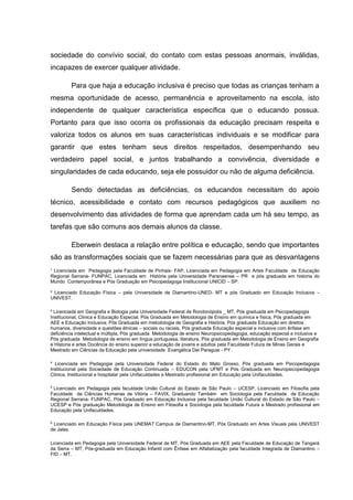 ¹ Licenciada em Pedagogia pela Faculdade de Pinhais- FAP, Licenciada em Pedagogia em Artes Faculdade de Educação
Regional Serrana- FUNPAC, Licenciada em História pela Universidade Paranaense – PR e pós graduada em historia do
Mundo Contemporânea e Pós Graduação em Psicopedagoga Institucional UNICID – SP.
² Licenciado Educação Física – pela Universidade de Diamantino-UNED- MT e pós Graduado em Educação Inclusiva –
UNIVEST.
³ Licenciada em Geografia e Biologia pela Universidade Federal de Rondonópolis _ MT, Pós graduada em Psicopedagogia
Institucional, Clinica e Educação Especial, Pós Graduada em Metodologia de Ensino em química e física, Pós graduada em
AEE e Educação Inclusiva, Pós Graduada em metodologia de Geografia e História, Pós graduada Educação em direitos
humanos, diversidade e questões étnicas – sociais ou raciais, Pós graduada Educação especial e inclusiva com ênfase em
deficiência intelectual e múltipla, Pós graduada Metodologia de ensino Neuropsicopedagogia, educação especial e inclusiva e
Pós graduada Metodologia de ensino em língua portuguesa, literatura, Pós graduada em Metodologia de Ensino em Geografia
e Historia e artes Docência do ensino superior e educação de jovens e adultos pela Faculdade Futura de Minas Gerais e
Mestrado em Ciências da Educação pela universidade Evangélica Del Paraguai - PY .
4
Licenciada em Pedagogia pela Universidade Federal do Estado do Mato Grosso, Pós graduada em Psicopedagogia
Institucional pela Sociedade de Educação Continuada – EDUCON pela UFMT e Pós Graduada em Neuropsicopedagogia
Clinica, Institucional e hospitalar pela Unifaculdades e Mestrado profissional em Educação pela Unifaculdades.
5
Licenciado em Pedagogia pela faculdade União Cultural do Estado de São Paulo – UCESP, Licenciado em Filosofia pela
Faculdade de Ciências Humanas de Vitória – FAVIX, Graduando Também em Sociologia pela Faculdade de Educação
Regional Serrana- FUNPAC, Pós Graduado em Educação Inclusiva pela faculdade União Cultural do Estado de São Paulo –
UCESP e Pós graduação Metodologia de Ensino em Filosofia e Sociologia pela faculdade Futura e Mestrado profissional em
Educação pela Unifaculdades.
6
Licenciado em Educação Física pela UNEMAT Campus de Diamantino-MT, Pós Graduado em Artes Visuais pela UNIVEST
de Jales.
Licenciada em Pedagogia pela Universidade Federal de MT, Pós Graduada em AEE pela Faculdade de Educação de Tangará
da Serra – MT, Pós-graduada em Educação Infantil com Ênfase em Alfabetização pela faculdade Integrada de Diamantino –
FID – MT.
sociedade do convívio social, do contato com estas pessoas anormais, inválidas,
incapazes de exercer qualquer atividade.
Para que haja a educação inclusiva é preciso que todas as crianças tenham a
mesma oportunidade de acesso, permanência e aproveitamento na escola, isto
independente de qualquer característica específica que o educando possua.
Portanto para que isso ocorra os profissionais da educação precisam respeita e
valoriza todos os alunos em suas características individuais e se modificar para
garantir que estes tenham seus direitos respeitados, desempenhando seu
verdadeiro papel social, e juntos trabalhando a convivência, diversidade e
singularidades de cada educando, seja ele possuidor ou não de alguma deficiência.
Sendo detectadas as deficiências, os educandos necessitam do apoio
técnico, acessibilidade e contato com recursos pedagógicos que auxiliem no
desenvolvimento das atividades de forma que aprendam cada um há seu tempo, as
tarefas que são comuns aos demais alunos da classe.
Eberwein destaca a relação entre política e educação, sendo que importantes
são as transformações sociais que se fazem necessárias para que as desvantagens
 