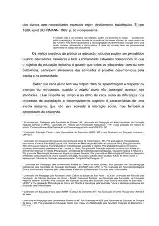 ¹ Licenciada em Pedagogia pela Faculdade de Pinhais- FAP, Licenciada em Pedagogia em Artes Faculdade de Educação
Regional Serrana- FUNPAC, Licenciada em História pela Universidade Paranaense – PR e pós graduada em historia do
Mundo Contemporânea e Pós Graduação em Psicopedagoga Institucional UNICID – SP.
² Licenciado Educação Física – pela Universidade de Diamantino-UNED- MT e pós Graduado em Educação Inclusiva –
UNIVEST.
³ Licenciada em Geografia e Biologia pela Universidade Federal de Rondonópolis _ MT, Pós graduada em Psicopedagogia
Institucional, Clinica e Educação Especial, Pós Graduada em Metodologia de Ensino em química e física, Pós graduada em
AEE e Educação Inclusiva, Pós Graduada em metodologia de Geografia e História, Pós graduada Educação em direitos
humanos, diversidade e questões étnicas – sociais ou raciais, Pós graduada Educação especial e inclusiva com ênfase em
deficiência intelectual e múltipla, Pós graduada Metodologia de ensino Neuropsicopedagogia, educação especial e inclusiva e
Pós graduada Metodologia de ensino em língua portuguesa, literatura, Pós graduada em Metodologia de Ensino em Geografia
e Historia e artes Docência do ensino superior e educação de jovens e adultos pela Faculdade Futura de Minas Gerais e
Mestrado em Ciências da Educação pela universidade Evangélica Del Paraguai - PY .
4
Licenciada em Pedagogia pela Universidade Federal do Estado do Mato Grosso, Pós graduada em Psicopedagogia
Institucional pela Sociedade de Educação Continuada – EDUCON pela UFMT e Pós Graduada em Neuropsicopedagogia
Clinica, Institucional e hospitalar pela Unifaculdades e Mestrado profissional em Educação pela Unifaculdades.
5
Licenciado em Pedagogia pela faculdade União Cultural do Estado de São Paulo – UCESP, Licenciado em Filosofia pela
Faculdade de Ciências Humanas de Vitória – FAVIX, Graduando Também em Sociologia pela Faculdade de Educação
Regional Serrana- FUNPAC, Pós Graduado em Educação Inclusiva pela faculdade União Cultural do Estado de São Paulo –
UCESP e Pós graduação Metodologia de Ensino em Filosofia e Sociologia pela faculdade Futura e Mestrado profissional em
Educação pela Unifaculdades.
6
Licenciado em Educação Física pela UNEMAT Campus de Diamantino-MT, Pós Graduado em Artes Visuais pela UNIVEST
de Jales.
Licenciada em Pedagogia pela Universidade Federal de MT, Pós Graduada em AEE pela Faculdade de Educação de Tangará
da Serra – MT, Pós-graduada em Educação Infantil com Ênfase em Alfabetização pela faculdade Integrada de Diamantino –
FID – MT.
dos alunos com necessidades especiais sejam devidamente trabalhadas. E (em
1988, apud GEHRMANN, 1999, p. 66) complementa:
A inclusão não é um problema das crianças, porém um problema do nosso pensamento
político-pedagógico, de nossa tomada de consciência, de nossas atitudes, de nosso quadro de
ser humano. Nós devemos considerar a não segregação de determinadas crianças como uma
tarefa humana, educacional e sócio-política. A ideia da inclusão deve ser primeiramente
aprimorada na cabeça dos educadores.
Os efeitos positivos da prática da educação inclusiva podem ser percebidos
quando educadores, familiares e toda a comunidade estiverem convencidos de que
o objetivo da educação inclusiva é garantir que todos os educandos, com ou sem
deficiência, participem ativamente das atividades e projetos desenvolvidos pela
escola e na comunidade.
Saber que cada aluno tem seu próprio ritmo de aprendizagem e respeitar os
avanços ou retrocessos quando o próprio aluno não conseguir avançar nas
atividades. Esse respeito ao tempo e ao ritmo de cada aluno às diferenças nos
processos de assimilação e desenvolvimento cognitivo é características de uma
escola inclusiva, que não visa somente à interação social, mas também o
aprendizado do educando.
 