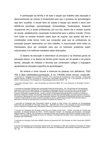 ¹ Licenciada em Pedagogia pela Faculdade de Pinhais- FAP, Licenciada em Pedagogia em Artes Faculdade de Educação
Regional Serrana- FUNPAC, Licenciada em História pela Universidade Paranaense – PR e pós graduada em historia do
Mundo Contemporânea e Pós Graduação em Psicopedagoga Institucional UNICID – SP.
² Licenciado Educação Física – pela Universidade de Diamantino-UNED- MT e pós Graduado em Educação Inclusiva –
UNIVEST.
³ Licenciada em Geografia e Biologia pela Universidade Federal de Rondonópolis _ MT, Pós graduada em Psicopedagogia
Institucional, Clinica e Educação Especial, Pós Graduada em Metodologia de Ensino em química e física, Pós graduada em
AEE e Educação Inclusiva, Pós Graduada em metodologia de Geografia e História, Pós graduada Educação em direitos
humanos, diversidade e questões étnicas – sociais ou raciais, Pós graduada Educação especial e inclusiva com ênfase em
deficiência intelectual e múltipla, Pós graduada Metodologia de ensino Neuropsicopedagogia, educação especial e inclusiva e
Pós graduada Metodologia de ensino em língua portuguesa, literatura, Pós graduada em Metodologia de Ensino em Geografia
e Historia e artes Docência do ensino superior e educação de jovens e adultos pela Faculdade Futura de Minas Gerais e
Mestrado em Ciências da Educação pela universidade Evangélica Del Paraguai - PY .
4
Licenciada em Pedagogia pela Universidade Federal do Estado do Mato Grosso, Pós graduada em Psicopedagogia
Institucional pela Sociedade de Educação Continuada – EDUCON pela UFMT e Pós Graduada em Neuropsicopedagogia
Clinica, Institucional e hospitalar pela Unifaculdades e Mestrado profissional em Educação pela Unifaculdades.
5
Licenciado em Pedagogia pela faculdade União Cultural do Estado de São Paulo – UCESP, Licenciado em Filosofia pela
Faculdade de Ciências Humanas de Vitória – FAVIX, Graduando Também em Sociologia pela Faculdade de Educação
Regional Serrana- FUNPAC, Pós Graduado em Educação Inclusiva pela faculdade União Cultural do Estado de São Paulo –
UCESP e Pós graduação Metodologia de Ensino em Filosofia e Sociologia pela faculdade Futura e Mestrado profissional em
Educação pela Unifaculdades.
6
Licenciado em Educação Física pela UNEMAT Campus de Diamantino-MT, Pós Graduado em Artes Visuais pela UNIVEST
de Jales.
Licenciada em Pedagogia pela Universidade Federal de MT, Pós Graduada em AEE pela Faculdade de Educação de Tangará
da Serra – MT, Pós-graduada em Educação Infantil com Ênfase em Alfabetização pela faculdade Integrada de Diamantino –
FID – MT.
A participação da família e de toda a equipe que trabalha pela educação e
desenvolvimento da criança é fundamental para que o processo de aprendizagem
seja bem sucedido. A escola deve ter acesso à equipe que atende o aluno com
deficiência (psicólogo, psicopedagogo, fonoaudiólogo, fisioterapeuta, terapeuta
ocupacional, etc.) e esses profissionais, por sua vez, devem dar e receber suporte
da escola, estabelecendo cooperação fundamental para a efetiva inclusão. Porem
nem todas as escolas recebem esses tipos de suporte, que apesar das leis e
constituições ainda temos muito que conquistar para que os profissionais da
educação possam desenvolver um bom trabalho. A comunicação entre todos os
interessados deve ser constante para que os eventuais problemas sejam
solucionados e os melhores resultados sejam alcançados.
O objetivo da educação é sistematizar os princípios e as diretrizes gerais da
educação básica, e os direitos da família porem devem ser do estado e da própria
família, utilização de métodos e técnicas que contemplam códigos e linguagens
apropriadas às situações especifica da aprendizagem.
No entanto é crime recusar a matrícula de pessoas com deficiência, TGD/
TEA e altas habilidades/superdotação. A Lei 7.853/89 proíbe recusar, suspender,
 
