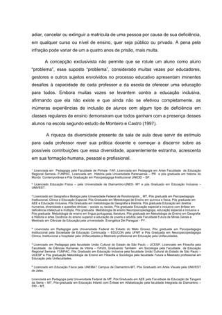 ¹ Licenciada em Pedagogia pela Faculdade de Pinhais- FAP, Licenciada em Pedagogia em Artes Faculdade de Educação
Regional Serrana- FUNPAC, Licenciada em História pela Universidade Paranaense – PR e pós graduada em historia do
Mundo Contemporânea e Pós Graduação em Psicopedagoga Institucional UNICID – SP.
² Licenciado Educação Física – pela Universidade de Diamantino-UNED- MT e pós Graduado em Educação Inclusiva –
UNIVEST.
³ Licenciada em Geografia e Biologia pela Universidade Federal de Rondonópolis _ MT, Pós graduada em Psicopedagogia
Institucional, Clinica e Educação Especial, Pós Graduada em Metodologia de Ensino em química e física, Pós graduada em
AEE e Educação Inclusiva, Pós Graduada em metodologia de Geografia e História, Pós graduada Educação em direitos
humanos, diversidade e questões étnicas – sociais ou raciais, Pós graduada Educação especial e inclusiva com ênfase em
deficiência intelectual e múltipla, Pós graduada Metodologia de ensino Neuropsicopedagogia, educação especial e inclusiva e
Pós graduada Metodologia de ensino em língua portuguesa, literatura, Pós graduada em Metodologia de Ensino em Geografia
e Historia e artes Docência do ensino superior e educação de jovens e adultos pela Faculdade Futura de Minas Gerais e
Mestrado em Ciências da Educação pela universidade Evangélica Del Paraguai - PY .
4
Licenciada em Pedagogia pela Universidade Federal do Estado do Mato Grosso, Pós graduada em Psicopedagogia
Institucional pela Sociedade de Educação Continuada – EDUCON pela UFMT e Pós Graduada em Neuropsicopedagogia
Clinica, Institucional e hospitalar pela Unifaculdades e Mestrado profissional em Educação pela Unifaculdades.
5
Licenciado em Pedagogia pela faculdade União Cultural do Estado de São Paulo – UCESP, Licenciado em Filosofia pela
Faculdade de Ciências Humanas de Vitória – FAVIX, Graduando Também em Sociologia pela Faculdade de Educação
Regional Serrana- FUNPAC, Pós Graduado em Educação Inclusiva pela faculdade União Cultural do Estado de São Paulo –
UCESP e Pós graduação Metodologia de Ensino em Filosofia e Sociologia pela faculdade Futura e Mestrado profissional em
Educação pela Unifaculdades.
6
Licenciado em Educação Física pela UNEMAT Campus de Diamantino-MT, Pós Graduado em Artes Visuais pela UNIVEST
de Jales.
Licenciada em Pedagogia pela Universidade Federal de MT, Pós Graduada em AEE pela Faculdade de Educação de Tangará
da Serra – MT, Pós-graduada em Educação Infantil com Ênfase em Alfabetização pela faculdade Integrada de Diamantino –
FID – MT.
adiar, cancelar ou extinguir a matrícula de uma pessoa por causa de sua deficiência,
em qualquer curso ou nível de ensino, quer seja público ou privado. A pena pela
infração pode variar de um a quatro anos de prisão, mais multa.
A concepção exclusivista não permite que se rotule um aluno como aluno
“problema”, esse suposto “problema”, considerado muitas vezes por educadores,
gestores e outros sujeitos envolvidos no processo educativo apresentam iminentes
desafios à capacidade de cada professor e da escola de oferecer uma educação
para todos. Embora muitas vozes se levantem contra a educação inclusiva,
afirmando que ela não existe e que ainda não se efetivou completamente, as
inúmeras experiências de inclusão de alunos com algum tipo de deficiência em
classes regulares de ensino demonstram que todos ganham com a presença desses
alunos na escola segundo estudo de Monteiro e Castro (1997).
A riqueza da diversidade presente da sala de aula deve servir de estímulo
para cada professor rever sua prática docente e começar a discernir sobre as
possíveis contribuições que essa diversidade, aparentemente estranha, acrescenta
em sua formação humana, pessoal e profissional.
 