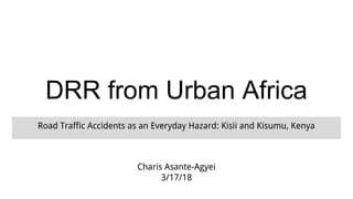 DRR from Urban Africa
Road Traffic Accidents as an Everyday Hazard: Kisii and Kisumu, Kenya
Charis Asante-Agyei
3/17/18
 