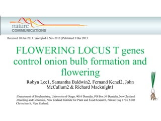 FLOWERING LOCUS T genes
control onion bulb formation and
flowering
Robyn Lee1, Samantha Baldwin2, Fernand Kenel2, John
McCallum2 & Richard Macknight1
Received 20 Jun 2013 | Accepted 6 Nov 2013 | Published 3 Dec 2013
1 Department of Biochemistry, University of Otago, 9016 Dunedin, PO Box 56 Dunedin, New Zealand.
2 Breeding and Genomics, New Zealand Institute for Plant and Food Research, Private Bag 4704, 8140
Christchurch, New Zealand.
 
