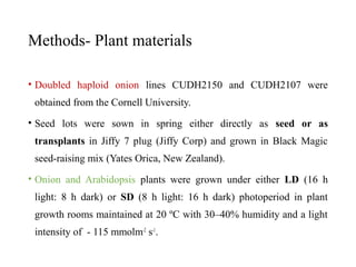 Methods- Plant materials
• Doubled haploid onion lines CUDH2150 and CUDH2107 were
obtained from the Cornell University.
• Seed lots were sown in spring either directly as seed or as
transplants in Jiffy 7 plug (Jiffy Corp) and grown in Black Magic
seed-raising mix (Yates Orica, New Zealand).
• Onion and Arabidopsis plants were grown under either LD (16 h
light: 8 h dark) or SD (8 h light: 16 h dark) photoperiod in plant
growth rooms maintained at 20 ºC with 30–40% humidity and a light
intensity of - 115 mmolm-2
s-1
.
 