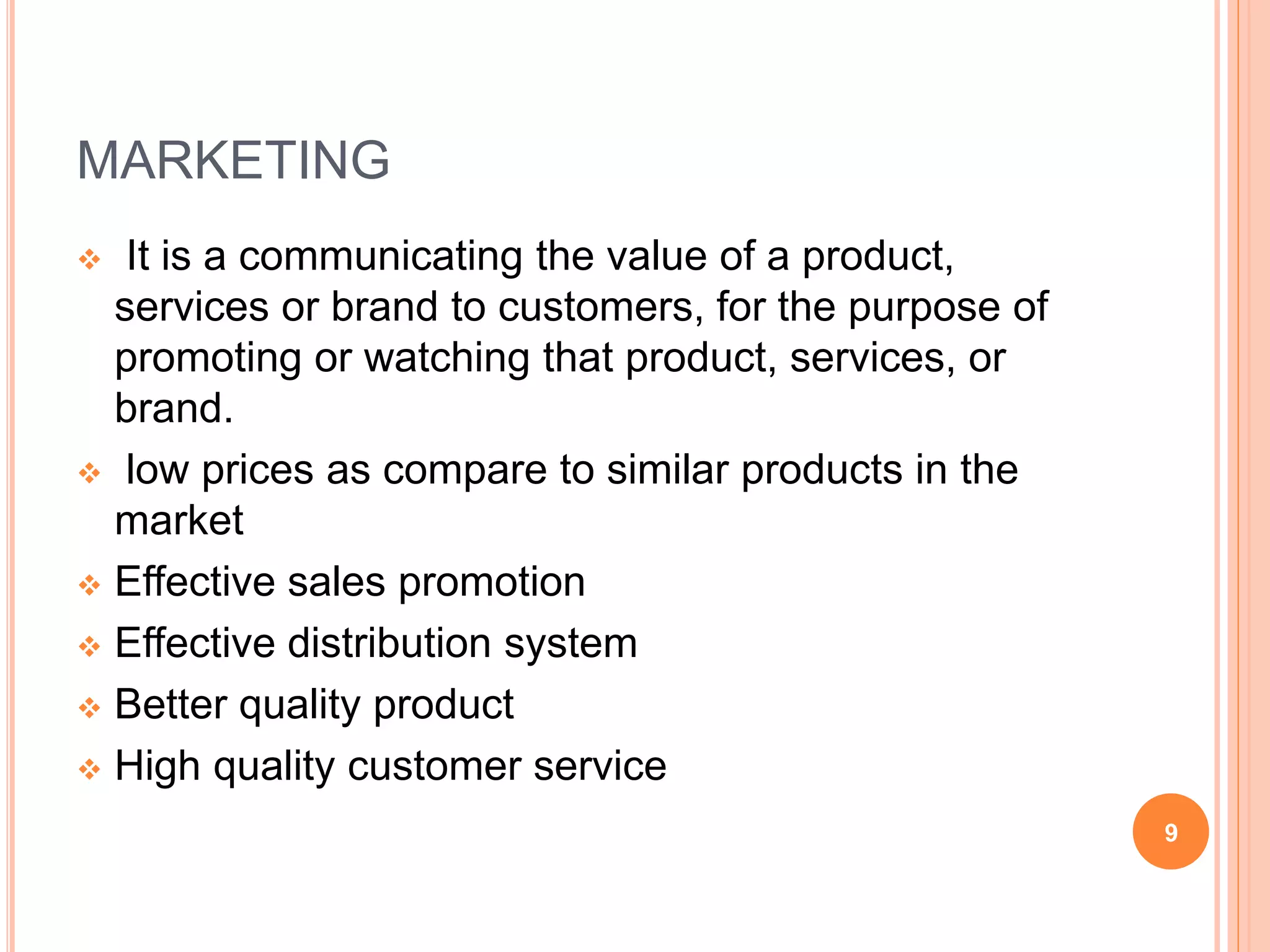 MARKETING
 It is a communicating the value of a product,
services or brand to customers, for the purpose of
promoting or watching that product, services, or
brand.
 low prices as compare to similar products in the
market
 Effective sales promotion
 Effective distribution system
 Better quality product
 High quality customer service
9
 