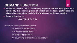 DEMAND FUNCTION
 Individual demand for a commodity depends on the own price of a
commodity, his income, prices of related goods, taste, preferences and
advertising expenditure made by the producers for the commodity.
 Demand function is :
Qd = f ( Px, I, Pr, T, A)
where, Px = own price of commodity
I = Income of the individual
Pr = price of related items
T= taste and preference
A= advertising or promotional expenditure
13
 