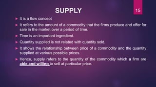 SUPPLY
 It is a flow concept
 It refers to the amount of a commodity that the firms produce and offer for
sale in the market over a period of time.
 Time is an important ingredient.
 Quantity supplied is not related with quantity sold.
 It shows the relationship between price of a commodity and the quantity
supplied at various possible prices.
 Hence, supply refers to the quantity of the commodity which a firm are
able and willing to sell at particular price.
15
 