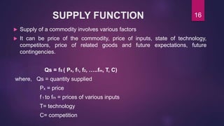 SUPPLY FUNCTION
 Supply of a commodity involves various factors
 It can be price of the commodity, price of inputs, state of technology,
competitors, price of related goods and future expectations, future
contingencies.
Qs = fS ( Px, f1, f2, …..fm, T, C)
where, Qs = quantity supplied
Px = price
f 1 to fm = prices of various inputs
T= technology
C= competition
16
 