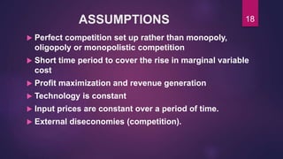 ASSUMPTIONS
 Perfect competition set up rather than monopoly,
oligopoly or monopolistic competition
 Short time period to cover the rise in marginal variable
cost
 Profit maximization and revenue generation
 Technology is constant
 Input prices are constant over a period of time.
 External diseconomies (competition).
18
 