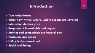 Introduction
 Two major forces
 What, how, when, where, whom aspects are covered
 Interaction decides price
 Response of households and buyers
 Market and competition are integral part
 Producers and sellers
 Utility is also associated
 Social well being
2
 