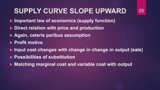 SUPPLY CURVE SLOPE UPWARD
 Important law of economics (supply function)
 Direct relation with price and production
 Again, ceteris paribus assumption
 Profit motive
 Input cost changes with change in change in output (sale)
 Possibilities of substitution
 Matching marginal cost and variable cost with output
20
 