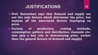 JUSTIFICATIONS
 Prof. Samuelson says that demand and supply are
not the only factors which determine the price, but
analyze all the associated factors impinging on
price.
 Factors of production, costing methods,
consumption pattern and distribution channels etc.
also play a key role in determining price. (rather
than the general factors of demand and supply)
26
 