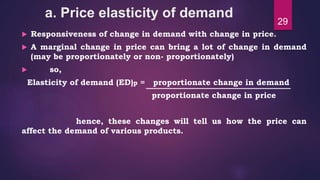a. Price elasticity of demand
 Responsiveness of change in demand with change in price.
 A marginal change in price can bring a lot of change in demand
(may be proportionately or non- proportionately)
 so,
Elasticity of demand (ED)p = proportionate change in demand
proportionate change in price
hence, these changes will tell us how the price can
affect the demand of various products.
29
 