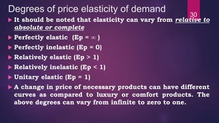 Degrees of price elasticity of demand
 It should be noted that elasticity can vary from relative to
absolute or complete
 Perfectly elastic (Ep = ∞ )
 Perfectly inelastic (Ep = 0)
 Relatively elastic (Ep > 1)
 Relatively inelastic (Ep < 1)
 Unitary elastic (Ep = 1)
 A change in price of necessary products can have different
curves as compared to luxury or comfort products. The
above degrees can vary from infinite to zero to one.
30
 