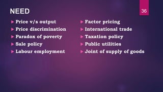 NEED
 Price v/s output
 Price discrimination
 Paradox of poverty
 Sale policy
 Labour employment
 Factor pricing
 International trade
 Taxation policy
 Public utilities
 Joint of supply of goods
36
 