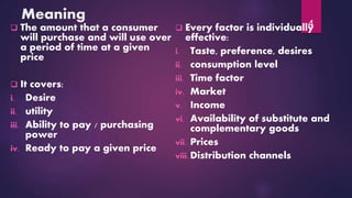 Meaning
 The amount that a consumer
will purchase and will use over
a period of time at a given
price
 It covers:
i. Desire
ii. utility
iii. Ability to pay / purchasing
power
iv. Ready to pay a given price
 Every factor is individually
effective:
i. Taste, preference, desires
ii. consumption level
iii. Time factor
iv. Market
v. Income
vi. Availability of substitute and
complementary goods
vii. Prices
viii. Distribution channels
4
 