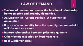 LAW OF DEMAND
 The law of demand expresses the functional relationship
between price and quantity demanded.
 Assumption of ‘ Ceteris Paribus’. A hypothetical
assumption
 If price of a commodity falls, the quantity demanded of it
will rise and vice versa.
 Inverse relationship between price and quantity
 Other factors also play an important role.
 Real world variables.
5
 