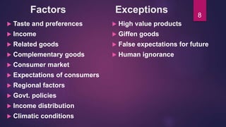 Factors Exceptions
 Taste and preferences
 Income
 Related goods
 Complementary goods
 Consumer market
 Expectations of consumers
 Regional factors
 Govt. policies
 Income distribution
 Climatic conditions
 High value products
 Giffen goods
 False expectations for future
 Human ignorance
8
 