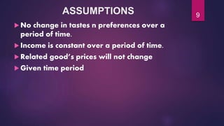 ASSUMPTIONS
 No change in tastes n preferences over a
period of time.
 Income is constant over a period of time.
 Related good’s prices will not change
 Given time period
9
 