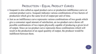 PRODUCTION – EQUAL PRODUCT CURVES
 Isoquant is also called as equal product curve or production indifference curve or
constant product curve. Isoquant indicates various combinations of two factors of
production which give the same level of output per unit of time.
 Just as an indifference curve represents various combinations of two goods which
give a consumer equal amount of satisfaction, an iso-product curve shows all
possible combinations of two inputs physically capable of producing a given level
of output. Since an iso-product curve represents those combinations which will
result in the production of an equal quantity of output, the producer would be
indifferent between them.
2
 