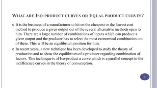 WHAT ARE ISO-PRODUCT CURVES OR EQUAL PRODUCT CURVES?
 It is the business of a manufacturer to hit on the cheapest or the lowest cost
method to produce a given output out of the several alternative methods open to
him. There are a large number of combinations of inputs which can produce a
given output and the producer has to select the most economical combination out
of these. This will be an equilibrium position for him.
 In recent years, a new technique has been developed to study the theory of
production and to show the equilibrium of a producer regarding combination of
factors. This technique is of Iso-product a curve which is a parallel concept to the
indifference curves in the theory of consumption.
3
 