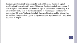 Similarly, combination B consisting of 2 units of labor and 8 units of capital,
combination C consisting of 3 units of labor and 5 units of capital, combination D
consisting of 4 units of labor and 3 units of capital, combination E consisting of 5
units of labor and 2 units of capital are capable of producing the same amount of
output, i.e., 100 units. We have plotted all these combinations and by joining them
we obtain an isoquant showing that every combination represented on it can produce
100 units of output.
5
 