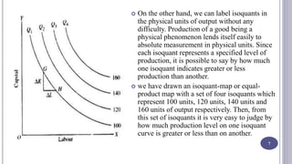 On the other hand, we can label isoquants in
the physical units of output without any
difficulty. Production of a good being a
physical phenomenon lends itself easily to
absolute measurement in physical units. Since
each isoquant represents a specified level of
production, it is possible to say by how much
one isoquant indicates greater or less
production than another.
 we have drawn an isoquant-map or equal-
product map with a set of four isoquants which
represent 100 units, 120 units, 140 units and
160 units of output respectively. Then, from
this set of isoquants it is very easy to judge by
how much production level on one isoquant
curve is greater or less than on another.
7
 