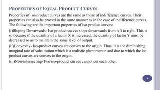 PROPERTIES OF EQUAL PRODUCT CURVES
Properties of iso-product curves are the same as those of indifference curves. Their
properties can also be proved in the same manner as in the case of indifference curves.
The following are the important properties of iso-product curves:
(I)Sloping Downwards- Iso-product curves slope downwards from left to right. This is
so because if the quantity of a factor X is increased, the quantity of factor Y must be
decreased so as to maintain the same level of output.
(ii)Convexity- Iso-product curves are convex to the origin. Thus, it is the diminishing
marginal rate of substitution which is a realistic phenomenon and due to which the iso-
product curves are convex to the origin.
(iii)Non-intersecting-Two iso-product curves cannot cut each other.
8
 