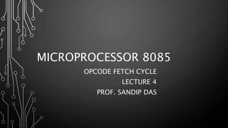 MICROPROCESSOR 8085
OPCODE FETCH CYCLE
LECTURE 4
PROF. SANDIP DAS
 