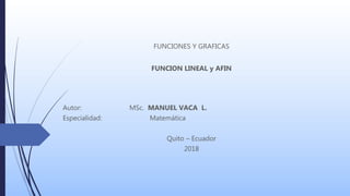 FUNCIONES Y GRAFICAS
FUNCION LINEAL y AFIN
Autor: MSc. MANUEL VACA L.
Especialidad: Matemática
Quito – Ecuador
2018
 