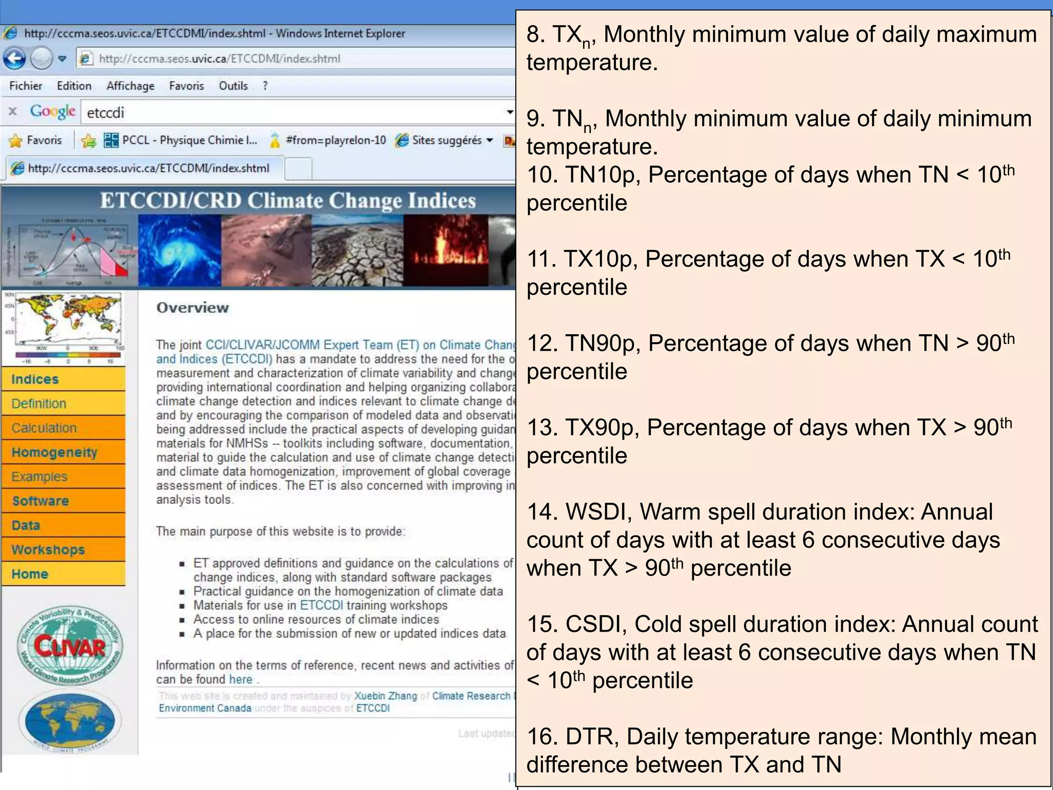 1. FD, Number of frost days: Annual count of
days when TN (daily minimum temperature) <
0oC.
2. SU, Number of summer days: Annual count of
days when TX (daily maximum temperature) >
25oC.
3. ID, Number of icing days: Annual count of days
when TX (daily maximum temperature) < 0oC.
4. TR, Number of tropical nights: Annual count of
days when TN (daily minimum temperature) >
20oC.
5. GSL, Growing season length: Annual (1st Jan
to 31st Dec in Northern Hemisphere (NH), 1st July
to 30th June in Southern Hemisphere (SH)) count
between first span of at least 6 days with daily
mean temperature TG>5oC and first span after
July 1st (Jan 1st in SH) of 6 days with TG<5oC.
6. TXx, Monthly maximum value of daily
maximum temperature.
7. TNx, Monthly maximum value of daily minimum
temperature.
8. TXn, Monthly minimum value of daily maximum
temperature.
9. TNn, Monthly minimum value of daily minimum
temperature.
10. TN10p, Percentage of days when TN < 10th
percentile
11. TX10p, Percentage of days when TX < 10th
percentile
12. TN90p, Percentage of days when TN > 90th
percentile
13. TX90p, Percentage of days when TX > 90th
percentile
14. WSDI, Warm spell duration index: Annual
count of days with at least 6 consecutive days
when TX > 90th percentile
15. CSDI, Cold spell duration index: Annual count
of days with at least 6 consecutive days when TN
< 10th percentile
16. DTR, Daily temperature range: Monthly mean
difference between TX and TN
 