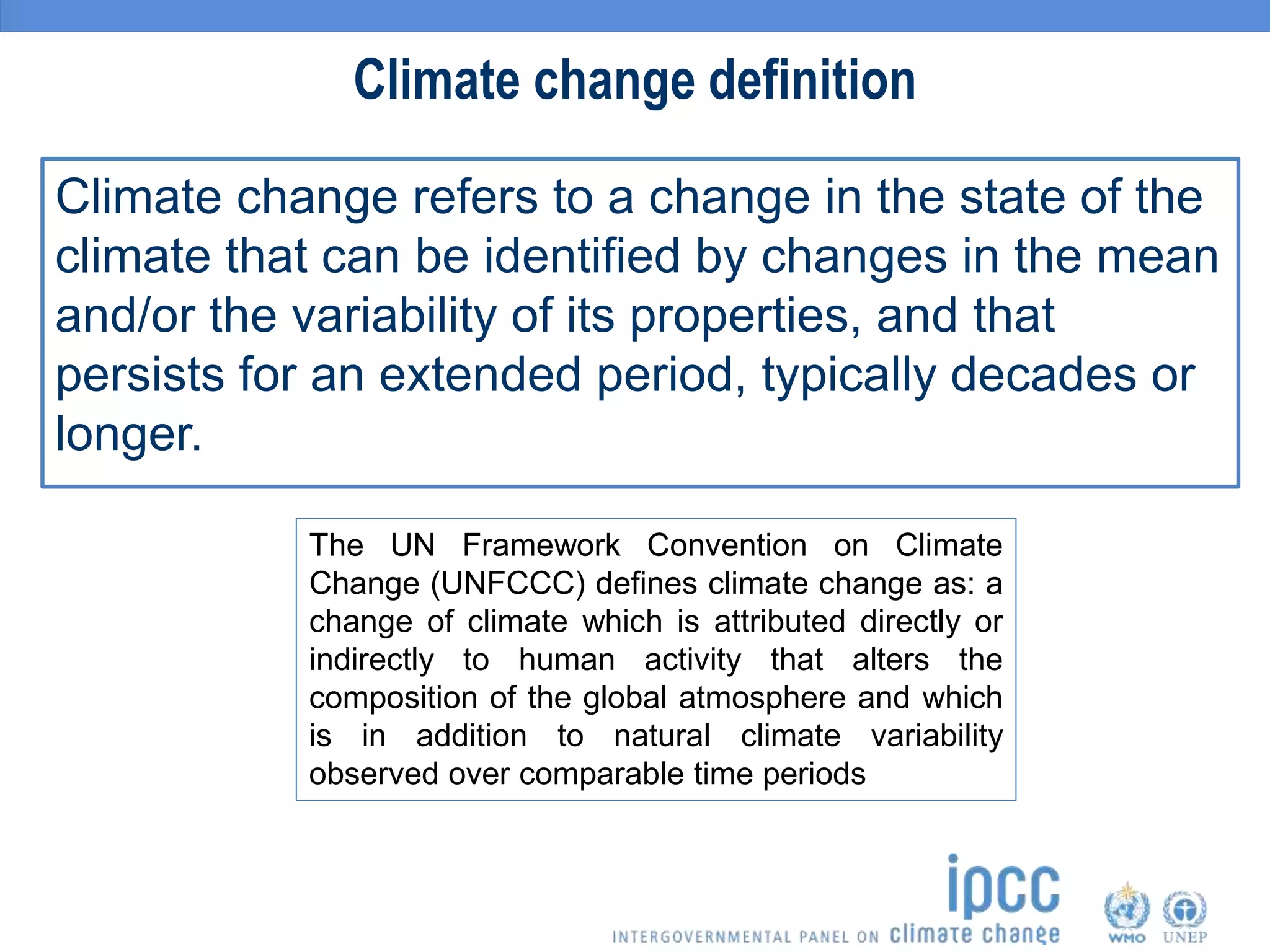 Climate change refers to a change in the state of the
climate that can be identified by changes in the mean
and/or the variability of its properties, and that
persists for an extended period, typically decades or
longer.
Climate change definition
The UN Framework Convention on Climate
Change (UNFCCC) defines climate change as: a
change of climate which is attributed directly or
indirectly to human activity that alters the
composition of the global atmosphere and which
is in addition to natural climate variability
observed over comparable time periods
 