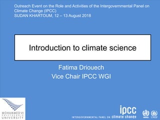 Outreach Event on the Role and Activities of the Intergovernmental Panel on
Climate Change (IPCC)
SUDAN KHARTOUM, 12 – 13 August 2018
Introduction to climate science
Fatima Driouech
Vice Chair IPCC WGI
 