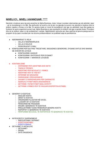 NIVELI C1, NIVEL I AVANCUAR ****​*
Qendrat e kostove jane nje prej vecantive te Alpha Business, duke i krijuar mundesi ndermarrjes qe cdo aktivitet, njesi
...etj ta konsideroje si te tille. Ne perfundim te kursit ju do te jeni ne gjendje te punoni me qendrat e kostove dhe te
shikoni njesite e firmes si te tilla. Si qendra kosto ju mund te konsideroni cdo gje ne aktivitetin tuaj dhe pastaj ne
funksion te saj te organizoni punen tuaj. Alpha Business ju jep avantazhin te shikoni cdo gje si qender kosto. Provojeni
dhe do te shikoni veten si nje profesionist i vertete. Njekohesisht njohurite per disa veprime te tjera te pasqyruara ne
program do tju japin mundesi per me shume profesionalizem ne praktikat tuaja te perditeshme.
● NDERMARRJET E REJA
○ CELJA E NDERMARRJEVE
○ CELJA E ROLEVE
○ PERDORUESIT E RINJ
● KONFIGURIMI PER NJE PIKE TREGETARE, MAGAZINES QENDRORE, DYQANE SHITJE DHE MAKINA
QE SHESIN NE LEVIZJE
● KONFIGURIMI I KASAVE
● KONFIGURIMI I SHITESAVE PER DYQANET
● KONFIGURIMI I MAKINAVE LEVIZESE
● KONTABILIZIME
○ SHPENZIME PER UDHETIME DHE DIETA
○ TAKSA E PRONES
○ NDERTIME PER NEVOJAT E FIRMES
○ NDERTIME PER TE TRETET
○ RIPARIME NE MAGAZINE
○ PARASHKIMI I PROVIZIONEVE
○ SHUMAT E PARASHIKUARA PER GARANCITE
○ NDARJA E FITIMIT MIDIS AKSIONEREVE
○ DETYRIMI I TATIM FITIMIT NDAJ SHTETIT
○ DETYRIMI I FIRMES PER TE PAGUAR EKSPERTIN KOTABEL
● QENDRAT E KOSTOVE
○ ANALIZË KOSTO
○ ZËRAT E KOSTOS
○ ORGANIZIMI FILLESTAR NË EXCEL
○ LLOGARITJET E KOSTOVE
○ PËRDORIMI NË PROGRAM
○ KRIJIMI I QENDRAVE TË KOSTOVE
○ RREGJISTRIMET DUKE PËRDORUR QENDRA KOSTO
○ RAPORTET E QENDRAVE TË KOSTOVE
○ PËRPUNIME NË EXCEL TË RAPORTEVE TË QENDRAVE TË KOSTOS
● KATEGORITE E SHPENZIMEVE
○ RREGJISTRIMI I VEPRIMIT
○ EFEKTI KONTABEL
○ EFEKTI FISKALE
● DETAJIMET E ARTIKUJVE
○ DETAJIMET
○ SERIAL
○ DATË SKADENCE
 