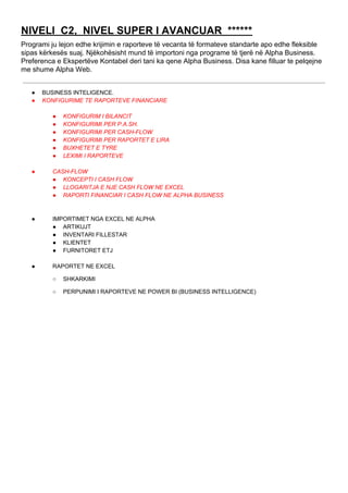 NIVELI C2, NIVEL SUPER I AVANCUAR ******
Programi ju lejon edhe krijimin e raporteve të vecanta të formateve standarte apo edhe fleksible
sipas kërkesës suaj. Njëkohësisht mund të importoni nga programe të tjerë në Alpha Business.
Preferenca e Ekspertëve Kontabel deri tani ka qene Alpha Business. Disa kane filluar te pelqejne
me shume Alpha Web.
● BUSINESS INTELIGENCE.
● KONFIGURIME TE RAPORTEVE FINANCIARE
● KONFIGURIM I BILANCIT
● KONFIGURIMI PER P.A.SH.
● KONFIGURIMI PER CASH-FLOW
● KONFIGURIMI PER RAPORTET E LIRA
● BUXHETET E TYRE
● LEXIMI I RAPORTEVE
● CASH-FLOW
● KONCEPTI I CASH FLOW
● LLOGARITJA E NJE CASH FLOW NE EXCEL
● RAPORTI FINANCIAR I CASH FLOW NE ALPHA BUSINESS
● IMPORTIMET NGA EXCEL NE ALPHA
● ARTIKUJT
● INVENTARI FILLESTAR
● KLIENTET
● FURNITORET ETJ
● RAPORTET NE EXCEL
○ SHKARKIMI
○ PERPUNIMI I RAPORTEVE NE POWER BI (BUSINESS INTELLIGENCE)
 