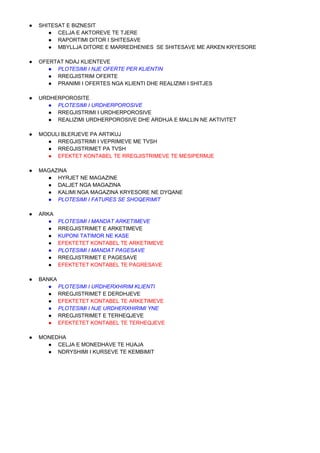 ● SHITESAT E BIZNESIT
● CELJA E AKTOREVE TE TJERE
● RAPORTIMI DITOR I SHITESAVE
● MBYLLJA DITORE E MARREDHENIES SE SHITESAVE ME ARKEN KRYESORE
● OFERTAT NDAJ KLIENTEVE
● PLOTESIMI I NJE OFERTE PER KLIENTIN
● RREGJISTRIM OFERTE
● PRANIMI I OFERTES NGA KLIENTI DHE REALIZIMI I SHITJES
● URDHERPOROSITE
● PLOTESIMI I URDHERPOROSIVE
● RREGJISTRIMI I URDHERPOROSIVE
● REALIZIMI URDHERPOROSIVE DHE ARDHJA E MALLIN NE AKTIVITET
● MODULI BLERJEVE PA ARTIKUJ
● RREGJISTRIMI I VEPRIMEVE ME TVSH
● RREGJISTRIMET PA TVSH
● EFEKTET KONTABEL TE RREGJISTRIMEVE TE MESIPERMJE
● MAGAZINA
● HYRJET NE MAGAZINE
● DALJET NGA MAGAZINA
● KALIMI NGA MAGAZINA KRYESORE NE DYQANE
● PLOTESIMI I FATURES SE SHOQERIMIT
● ARKA
● PLOTESIMI I MANDAT ARKETIMEVE
● RREGJISTRIMET E ARKETIMEVE
● KUPONI TATIMOR NE KASE
● EFEKTETET KONTABEL TE ARKETIMEVE
● PLOTESIMI I MANDAT PAGESAVE
● RREGJISTRIMET E PAGESAVE
● EFEKTETET KONTABEL TE PAGRESAVE
● BANKA
● PLOTESIMI I URDHERXHIRIM KLIENTI
● RREGJISTRIMET E DERDHJEVE
● EFEKTETET KONTABEL TE ARKETIMEVE
● PLOTESIMI I NJE URDHERXHIRIMI YNE
● RREGJISTRIMET E TERHEQJEVE
● EFEKTETET KONTABEL TE TERHEQJEVE
● MONEDHA
● CELJA E MONEDHAVE TE HUAJA
● NDRYSHIMI I KURSEVE TE KEMBIMIT
 
