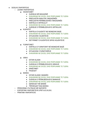 ● DOSJA E RAPORTEVE
○ LEXIMI I RAPORTEVE
■ INVENTARËT
● GJENDJA NË MAGAZINË
● SHKARKIMI NE EXCEL DHE PERPUNIME TE TJERA
● RREGJISTRI ANALITIK I MAGAZINËS
● RREGJISTRI PËRMBLEDHËS I MAGAZINËS
● KARTELA E ARTIKULLIT
● SHKARKIMI NE EXCEL DHE PERPUNIME TE TJERA
● GJENDJE E PËRMBLEDHUR E ARTIKUJVE
■ KLIENTET
● KARTELA E KLIENTIT NE MONEDHE BAZE
● SHKARKIMI NE EXCEL DHE PERPUNIME TE TJERA
● SITUACIONI I KLIENTEVE
● SHKARKIMI NE EXCEL DHE PERPUNIME TE TJERA
● DETYRIMET E KLIENTEVE SIPAS AGJENTEVE
■ FURNITORET
● KARTELA E FURNITORIT NË MONEDHË BAZË
● SHKARKIMI NE EXCEL DHE PERPUNIME TE TJERA
● SITUACIONI I FURNITORËVE
● SHKARKIMI NE EXCEL DHE PERPUNIME TE TJERA
■ ARKA
● DITARI KLASIK
● SHKARKIMI NE EXCEL DHE PERPUNIME TE TJERA
● GJENDJA E PËRMBLEDHUR E ARKAVE
● SHKARKIMI NE EXCEL DHE PERPUNIME TE TJERA
● ARKËTIMET
● PAGESAT
■ BANKA
● DITARI KLASIK I BANKËS
● SHKARKIMI NE EXCEL DHE PERPUNIME TE TJERA
● GJENDJA E PËRMLBEDHUR E BANKAVE
● SHKARKIMI NE EXCEL DHE PERPUNIME TE TJERA
● DERDHJET NË BANKË
● TËRHEQJET NGA BANKA
○ PËRDORIMI I FILTRAVE NË RAPORTE
○ EXPORTIMI I RAPORETEVE (PDF,XLS,XLSX)
○ PRINTIMI I RAPORTEVE
 