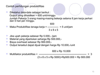 Contoh perhitungan produktifitas
 Diketahui data-data sebagai berikut :
Output yang dihasilkan = 600 unit/minggu
Jumlah Pekerja 3 orang masing-masing bekerja selama 8 jam kerja perhari
dan 5 hari per minggu.
600
 Maka Produktifitas tenaga kerja = ------------- = 5 unit/jam
3 x 8 x 5
 Jika upah pekerja sebesar Rp 5.000,- /jam
 Material yang diperlukan seharga Rp 500.000,-
 Biaya overhead sebesar Rp 900.000,-
 Output tersebut dapat dijual dengan harga Rp 10.000,-/unit
600 x Rp 10.000
 Multifaktor produktifitas = --------------------------------------------------------- = 3
(3 x 8 x 5 x Rp 5000)+Rp500.000 + Rp 900.000
13
 