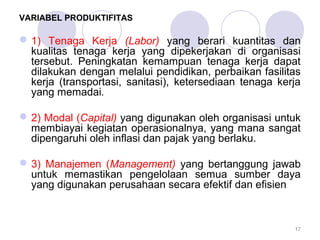 VARIABEL PRODUKTIFITAS
1) Tenaga Kerja (Labor) yang berari kuantitas dan
kualitas tenaga kerja yang dipekerjakan di organisasi
tersebut. Peningkatan kemampuan tenaga kerja dapat
dilakukan dengan melalui pendidikan, perbaikan fasilitas
kerja (transportasi, sanitasi), ketersediaan tenaga kerja
yang memadai.
2) Modal (Capital) yang digunakan oleh organisasi untuk
membiayai kegiatan operasionalnya, yang mana sangat
dipengaruhi oleh inflasi dan pajak yang berlaku.
3) Manajemen (Management) yang bertanggung jawab
untuk memastikan pengelolaan semua sumber daya
yang digunakan perusahaan secara efektif dan efisien
17
 