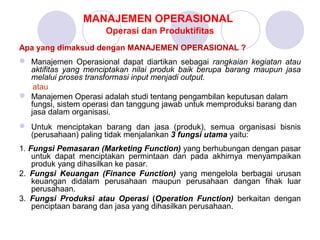 MANAJEMEN OPERASIONAL
Operasi dan Produktifitas
Apa yang dimaksud dengan MANAJEMEN OPERASIONAL ?
 Manajemen Operasional dapat diartikan sebagai rangkaian kegiatan atau
aktifitas yang menciptakan nilai produk baik berupa barang maupun jasa
melalui proses transformasi input menjadi output.
atau
 Manajemen Operasi adalah studi tentang pengambilan keputusan dalam
fungsi, sistem operasi dan tanggung jawab untuk memproduksi barang dan
jasa dalam organisasi.
 Untuk menciptakan barang dan jasa (produk), semua organisasi bisnis
(perusahaan) paling tidak menjalankan 3 fungsi utama yaitu:
1. Fungsi Pemasaran (Marketing Function) yang berhubungan dengan pasar
untuk dapat menciptakan permintaan dan pada akhirnya menyampaikan
produk yang dihasilkan ke pasar.
2. Fungsi Keuangan (Finance Function) yang mengelola berbagai urusan
keuangan didalam perusahaan maupun perusahaan dangan fihak luar
perusahaan.
3. Fungsi Produksi atau Operasi (Operation Function) berkaitan dengan
penciptaan barang dan jasa yang dihasilkan perusahaan.
 