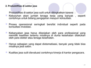 2. Produktifitas di sektor jasa
Produktifitas di sektor jasa sulit untuk ditingkatkan karena :
 Kebutuhan akan jumlah tenaga kerja yang banyak , seperti
contohnya untuk bidang pengajaran maupun konsultasi.
 Proses operasional seringkali bersifat individual seperti pada
konsultasi investasi.
 Kebanyakan jasa harus dikerjakan oleh para professional yang
memiliki keahlian tertentu misalnya di dunia kesehatan dilakukan
oleh para dokter atau tenaga kesehatan.
 Hanya sebagian yang dapat diotomatisasi, banyak yang tidak bisa
misalnya jasa salon.
 Kualitas jasa sulit dievaluasi contohnya kinerja di kantor pengacara.
21
 