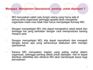 Mengapa Manajemen Operasional penting untuk dipelajari ?
1. MO merupakan salah satu fungsi utama yang harus ada di
semua jenis organisasi sehingga apabila akan mengelola
organisasi maka mau tidak mau harus mempelajari konsep MO.
2. Dengan mempelajari MO, kita dapat mengetahui seluk beluk dan
berbagai hal yang berkaitan dengan cara memproduksi barang
maupun jasa
3. Dengan mempelajari MO, kita dapat memahami dan mengerti
dengan benar apa yang seharusnya dilakukan oleh manajer
operasional.
4. Karena MO merupakan bagian yang paling mahal dalam
organisasi, sehingga penting sekali untuk dipelajari. Hal ini dapat
diartikan efektifitas dan efisiensi MO akan berdampak besar bagi
perusahaan
3
 